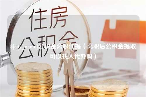 泰州公积金离职代提（离职后公积金提取可以找人代办吗）