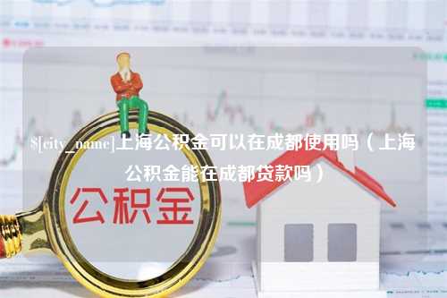 泰州上海公积金可以在成都使用吗（上海公积金能在成都贷款吗）